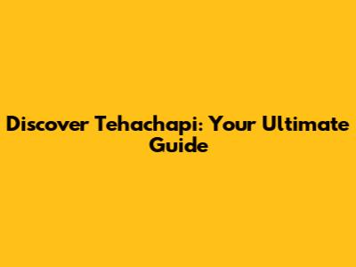 Discover Tehachapi: Your Ultimate Guide