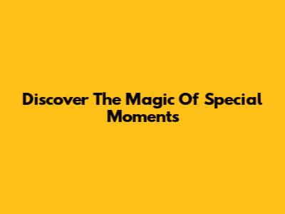 Discover The Magic Of Special Moments