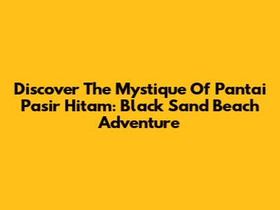 Discover The Mystique Of Pantai Pasir Hitam: Black Sand Beach Adventure