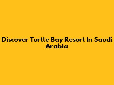 Discover Turtle Bay Resort In Saudi Arabia