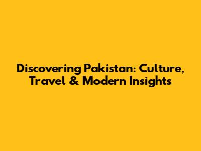 Discovering Pakistan: Culture, Travel & Modern Insights