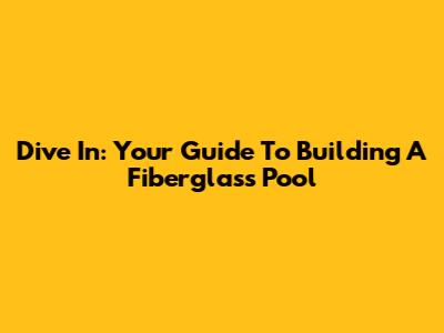 Dive In: Your Guide To Building A Fiberglass Pool