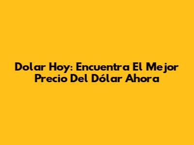 Dolar Hoy: Encuentra El Mejor Precio Del Dólar Ahora