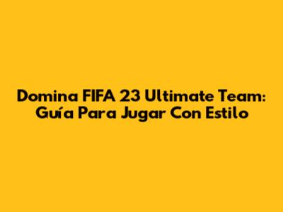 Domina FIFA 23 Ultimate Team: Guía Para Jugar Con Estilo