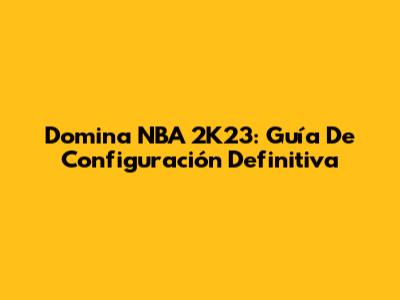 Domina NBA 2K23: Guía De Configuración Definitiva