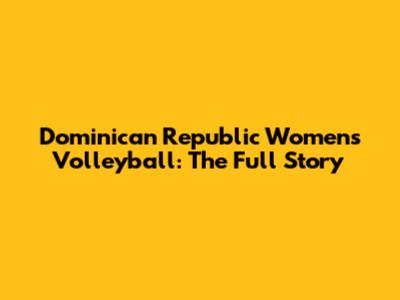 Dominican Republic Women's Volleyball: The Full Story