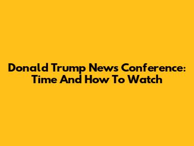 Donald Trump News Conference: Time And How To Watch