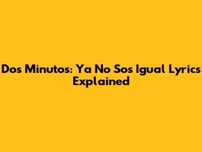 Dos Minutos: 'Ya No Sos Igual' Lyrics Explained