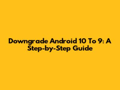 Downgrade Android 10 To 9: A Step-by-Step Guide