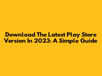 Download The Latest Play Store Version In 2023: A Simple Guide