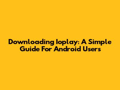 Downloading Ioplay: A Simple Guide For Android Users