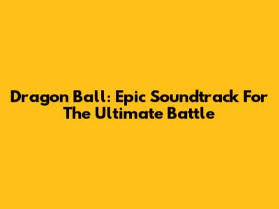Dragon Ball: Epic Soundtrack For The Ultimate Battle