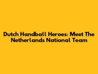 Dutch Handball Heroes: Meet The Netherlands National Team