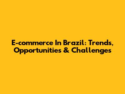 E-commerce In Brazil: Trends, Opportunities & Challenges
