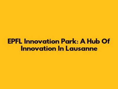 EPFL Innovation Park: A Hub Of Innovation In Lausanne