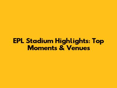 EPL Stadium Highlights: Top Moments & Venues