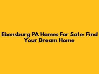 Ebensburg PA Homes For Sale: Find Your Dream Home