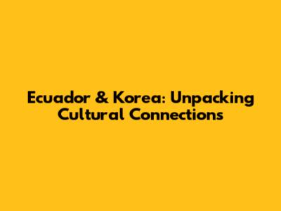 Ecuador & Korea: Unpacking Cultural Connections