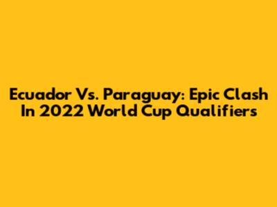 Ecuador Vs. Paraguay: Epic Clash In 2022 World Cup Qualifiers