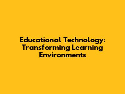 Educational Technology: Transforming Learning Environments
