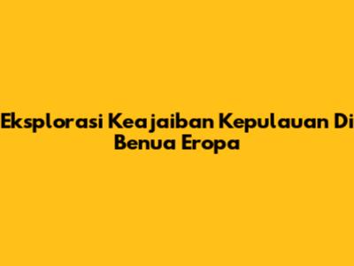 Eksplorasi Keajaiban Kepulauan Di Benua Eropa