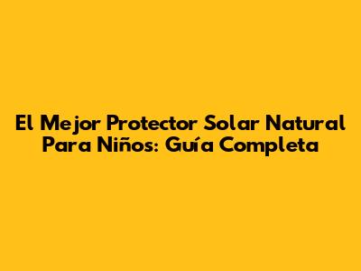 El Mejor Protector Solar Natural Para Niños: Guía Completa