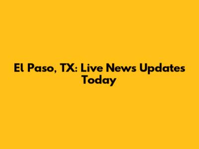 El Paso, TX: Live News Updates Today