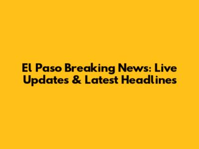 El Paso Breaking News: Live Updates & Latest Headlines