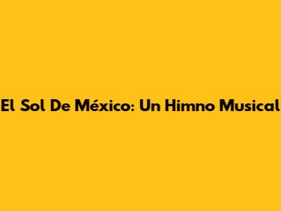 El Sol De México: Un Himno Musical