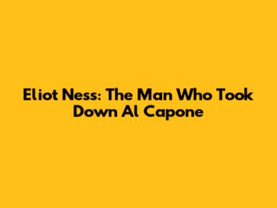 Eliot Ness: The Man Who Took Down Al Capone