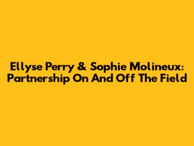Ellyse Perry & Sophie Molineux: Partnership On And Off The Field