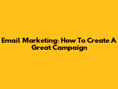 Email Marketing: How To Create A Great Campaign