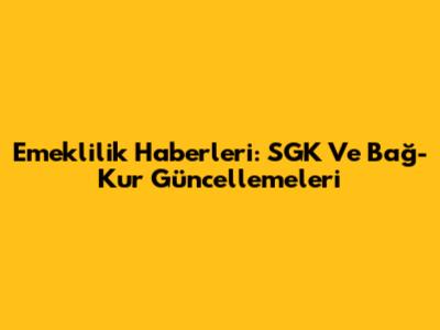 Emeklilik Haberleri: SGK Ve Bağ-Kur Güncellemeleri