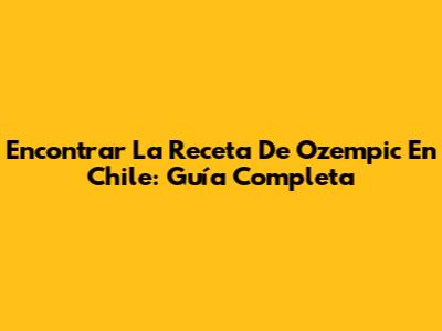 Encontrar La Receta De Ozempic En Chile: Guía Completa