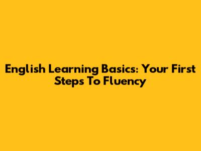 English Learning Basics: Your First Steps To Fluency