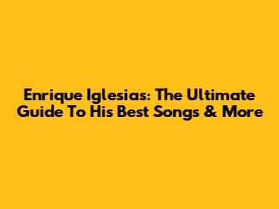 Enrique Iglesias: The Ultimate Guide To His Best Songs & More