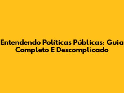 Entendendo Políticas Públicas: Guia Completo E Descomplicado