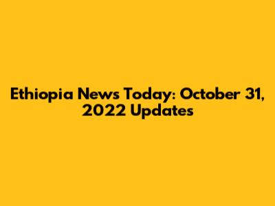 Ethiopia News Today: October 31, 2022 Updates