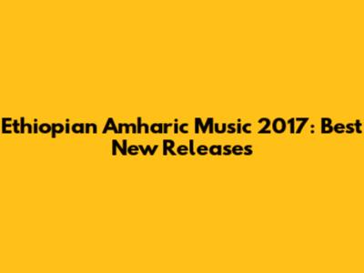 Ethiopian Amharic Music 2017: Best New Releases