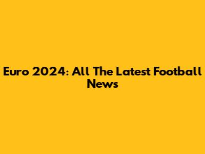 Euro 2024: All The Latest Football News