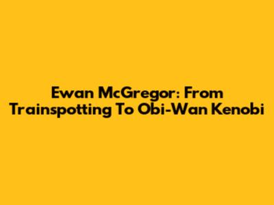 Ewan McGregor: From Trainspotting To Obi-Wan Kenobi