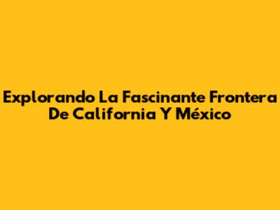 Explorando La Fascinante Frontera De California Y México