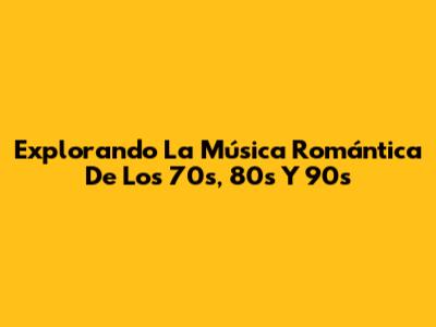 Explorando La Música Romántica De Los 70s, 80s Y 90s