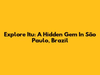 Explore Itu: A Hidden Gem In São Paulo, Brazil