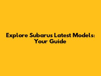 Explore Subaru's Latest Models: Your Guide