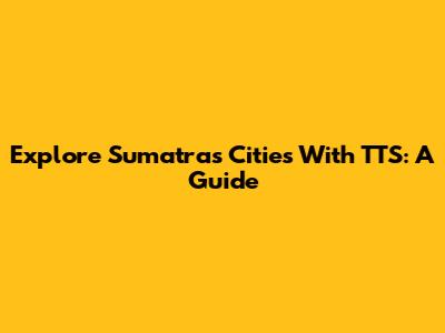 Explore Sumatra's Cities With TTS: A Guide