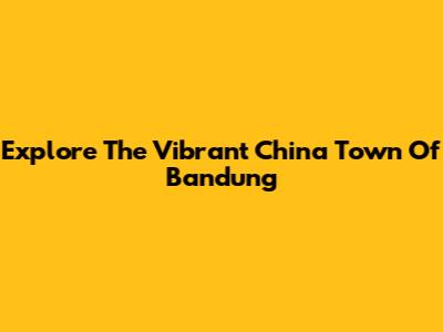 Explore The Vibrant China Town Of Bandung