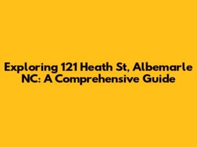 Exploring 121 Heath St, Albemarle NC: A Comprehensive Guide