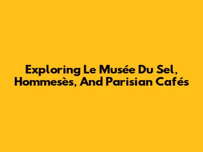 Exploring Le Musée Du Sel, Hommesès, And Parisian Cafés