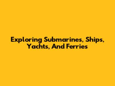 Exploring Submarines, Ships, Yachts, And Ferries